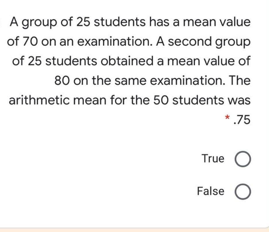 A group of 25 students has a mean value
of 70 on an examination. A second group
of 25 students obtained a mean value of
80 on the same examination. The
arithmetic mean for the 50 students was
* .75
True O
False O
