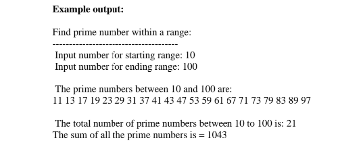 Example output:
Find prime number within a range:
Input number for starting range: 10
Input number for ending range: 100
The prime numbers between 10 and 100 are:
11 13 17 19 23 29 31 37 41 43 47 53 59 61 67 71 73 79 83 89 97
The total number of prime numbers between 10 to 100 is: 21
The sum of all the prime numbers is = 1043

