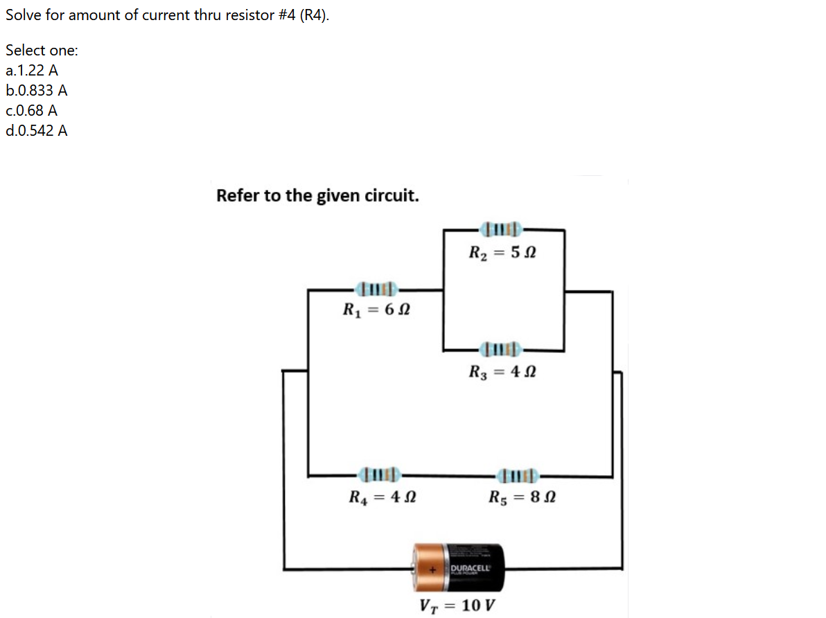 Solve for amount of current thru resistor #4 (R4).
Select one:
a.1.22 A
b.0.833 A
c.0.68 A
d.0.542 A
Refer to the given circuit.
R2 = 5 0
R1 = 6 N
R3 = 4 N
R4 = 4 N
R5 = 8 N
DURACELL
Vr
= 10 V
