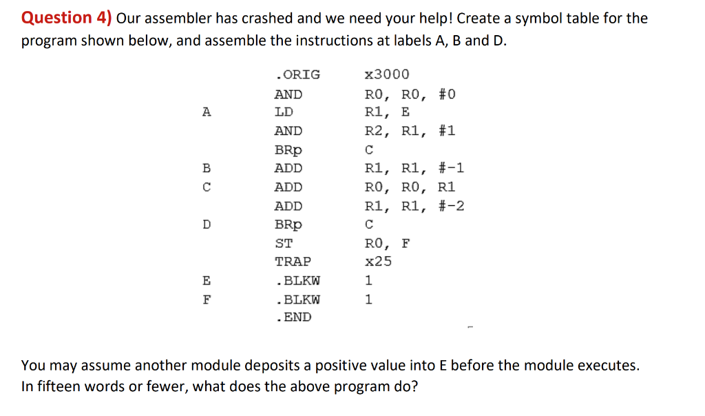 Question 4) Our assembler has crashed and we need your help! Create a symbol table for the
program shown below, and assemble the instructions at labels A, B and D.
. ORIG
x3000
RO, RO, #0
R1, E
R2, R1, #1
AND
A
LD
AND
BRp
C
R1, R1, #-1
RO, RO, R1
R1, R1, #-2
B
ADD
C
ADD
ADD
D
BRp
C
ST
RO, F
TRAP
x25
E
.BLKW
1
. BLKW
. END
F
1
You may assume another module deposits a positive value into E before the module executes.
In fifteen words or fewer, what does the above program do?
