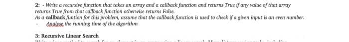 2: - Write a recursive function that takes an array and a callback function and returns True if any value of that array
returns True from that callback function otherwise returns False.
As a callback funtion for this problem, assume that the callback function is used to check if a given input is an even number.
Anals, the running time of the algorithm
3: Recursive Linear Search
