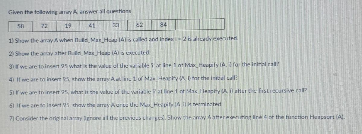 Given the following array A, answer all questions
58
72
19
41
33
62
84
1) Show the array A when Build_Max_Heap (A) is called and index i 2 is already executed.
2) Show the array after Build_Max_Heap (A) is executed.
3) If we are to insert 95 what is the value of the variable i at line 1 of Max_Heapify (A. i) for the initial call?
4) If we are to insert 95, show the array A at line 1 of Max_Heapify (A, i) for the initial call?
5) If we are to insert 95. what is the value of the variablei at line 1 of Max_Heapify (A, i) after the first recursive call?
6) If we are to insert 95, show the array A once the Max_Heapify (A. i) is terminated.
7) Consider the original array (ignore all the previous changes). Show the array A after executing line 4 of the function Heapsort (A).
