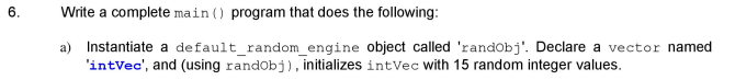 6.
Write a complete main () program that does the following:
Instantiate a default random engine object called 'randobj'. Declare a vector named
'intVec', and (using randobj), initializes intVec with 15 random integer values.
