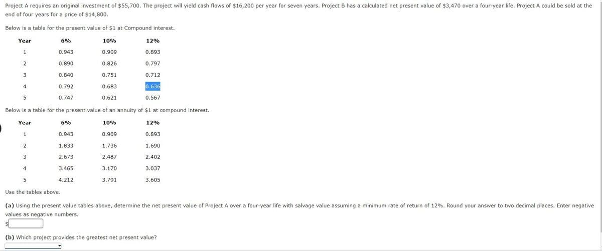 )
Project A requires an original investment of $55,700. The project will yield cash flows of $16,200 per year for seven years. Project B has a calculated net present value of $3,470 over a four-year life. Project A could be sold at the
end of four years for a price of $14,800.
Below is a table for the present value of $1 at Compound interest.
Year
1
2
3
4
5
Year
1
2
3
4
6%
5
0.943
0.890
0.840
0.792
0.747
6%
0.943
1.833
2.673
3.465
10%
0.621
Below is a table for the present value of an annuity of $1 at compound interest.
12%
4.212
0.909
0.826
0.751
0.683
10%
0.909
1.736
2.487
12%
0.893
3.170
3.791
0.797
0.712
0.636
0.567
0.893
1.690
2.402
3.037
3.605
Use the tables above.
(a) Using the present value tables above, determine the net present value of Project A over a four-year life with salvage value assuming a minimum rate of return of 12%. Round your answer to two decimal places. Enter negative
values as negative numbers.
(b) Which project provides the greatest net present value?