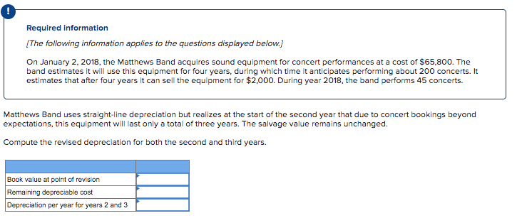 Required Information
[The following information applies to the questions displayed below.)
On January 2, 2018, the Matthews Band acquires sound equipment for concert performances at a cost of $65,800. The
band estimates it will use this equipment for four years, during which time it anticipates performing about 200 concerts. It
estimates that after four years it can sell the equipment for $2,000. During year 2018, the band performs 45 concerts.
Matthews Band uses straight-line depreclation but realizes at the start of the second year that due to concert bookings beyond
expectations, this equipment wll last only a total of three years. The salvage value remains unchanged.
Compute the revised depreciation for both the second and third years.
Book value at point of revision
Remaining depreciable cost
Depreciation per year for years 2 and 3
