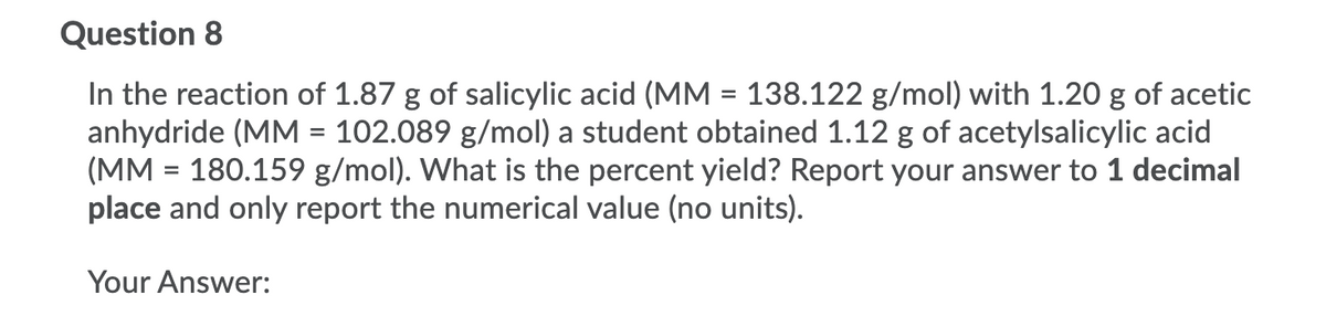 Question 8
In the reaction of 1.87 g of salicylic acid (MM = 138.122 g/mol) with 1.20 g of acetic
anhydride (MM = 102.089 g/mol) a student obtained 1.12 g of acetylsalicylic acid
(MM = 180.159 g/mol). What is the percent yield? Report your answer to 1 decimal
place and only report the numerical value (no units).
Your Answer:

