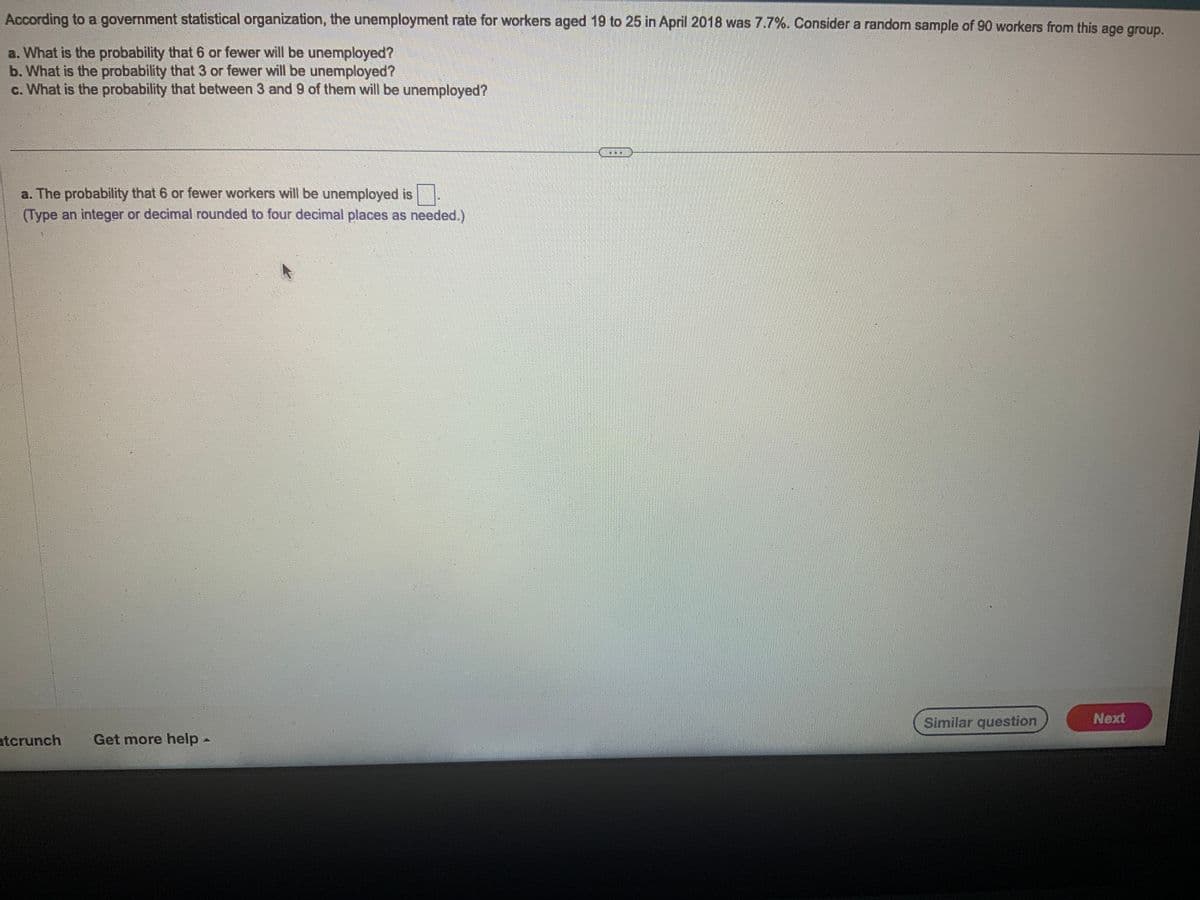 According to a government statistical organization, the unemployment rate for workers aged 19 to 25 in April 2018 was 7.7%. Consider a random sample of 90 workers from this age group.
a. What is the probability that 6 or fewer will be unemployed?
b. What is the probability that 3 or fewer will be unemployed?
c. What is the probability that between 3 and 9 of them will be unemployed?
a. The probability that 6 or fewer workers will be unemployed is
(Type an integer or decimal rounded to four decimal places as needed.)
atcrunch Get more help -
...
Similar question
Next