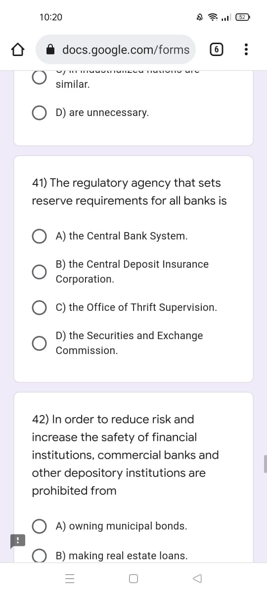 10:20
4. (52)
docs.google.com/forms 6
UmmuSUTOM TIULOTTO UN
similar.
D) are unnecessary.
41) The regulatory agency that sets
reserve requirements for all banks is
A) the Central Bank System.
B) the Central Deposit Insurance
Corporation.
C) the Office of Thrift Supervision.
D) the Securities and Exchange
Commission.
42) In order to reduce risk and
increase the safety of financial
institutions, commercial banks and
other depository institutions are
prohibited from
A) owning municipal bonds.
B) making real estate loans.