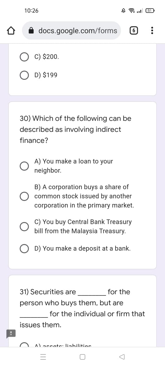 10:26
451
docs.google.com/forms 6
C) $200.
D) $199
30) Which of the following can be
described as involving indirect
finance?
A) You make a loan to your
neighbor.
B) A corporation buys a share of
common stock issued by another
corporation in the primary market.
C) You buy Central Bank Treasury
bill from the Malaysia Treasury.
D) You make a deposit at a bank.
for the
31) Securities are
person who buys them, but are
issues them.
for the individual or firm that
A) accets: liabilities