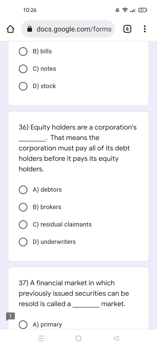 451
docs.google.com/forms
6
B) bills
C) notes
D) stock
36) Equity holders are a corporation's
That means the
corporation must pay all of its debt
holders before it pays its equity
holders.
A) debtors
B) brokers
C) residual claimants
D) underwriters
37) A financial market in which
previously issued securities can be
resold is called a
market.
A) primary
10:26
