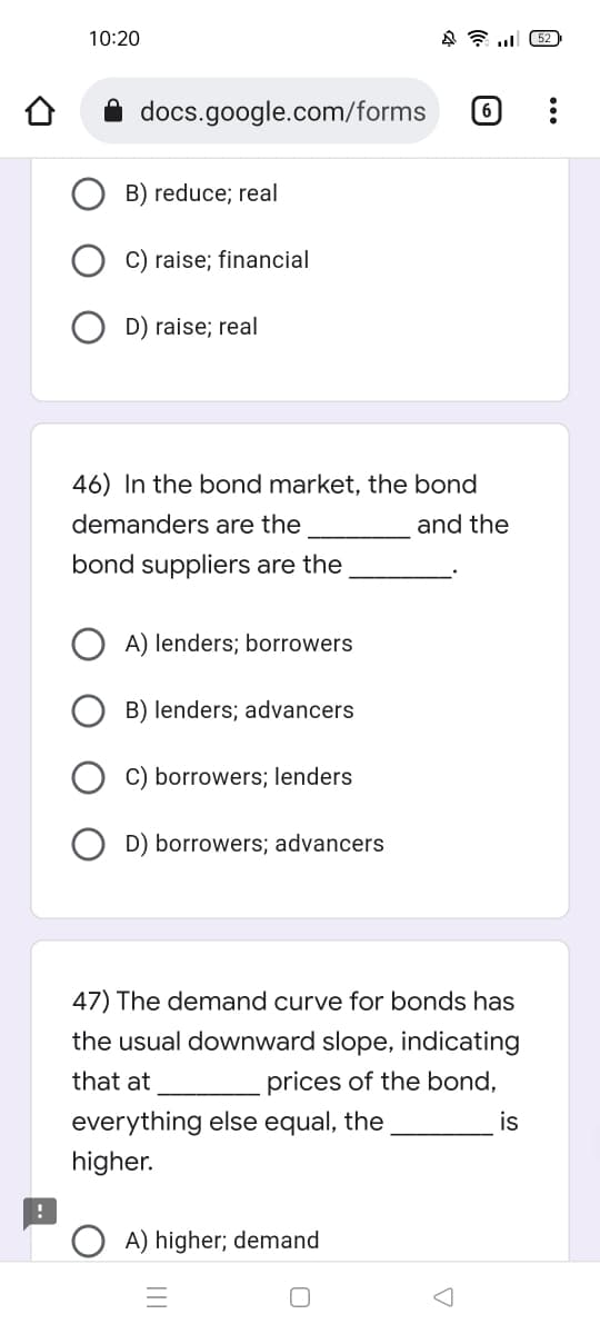 10:20
452
6
docs.google.com/forms
B) reduce; real
C) raise; financial
D) raise; real
46) In the bond market, the bond
demanders are the
and the
bond suppliers are the
A) lenders; borrowers
B) lenders; advancers
C) borrowers; lenders
D) borrowers; advancers
47) The demand curve for bonds has
the usual downward slope, indicating
that at
prices of the bond,
everything else equal, the
is
higher.
OA) higher; demand