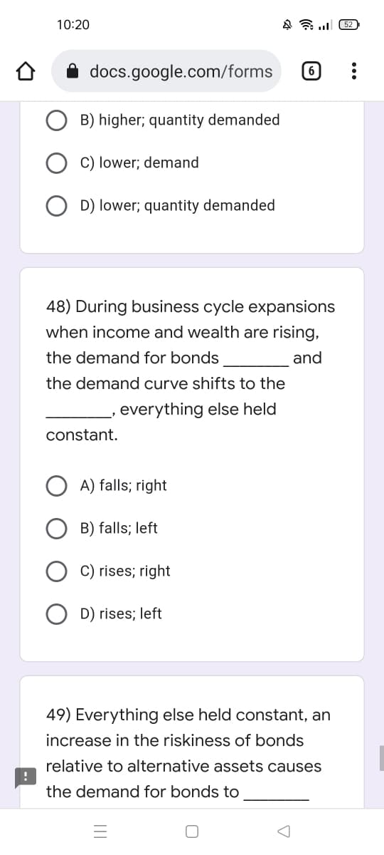 10:20
452
6
docs.google.com/forms
B) higher; quantity demanded
C) lower; demand
D) lower; quantity demanded
48) During business cycle expansions
when income and wealth are rising,
the demand for bonds
and
the demand curve shifts to the
everything else held
constant.
A) falls; right
B) falls; left
C) rises; right
D) rises; left
49) Everything else held constant, an
increase in the riskiness of bonds
relative to alternative assets causes
the demand for bonds to