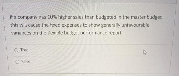 If a company has 10% higher sales than budgeted in the master budget,
this will cause the fixed expenses to show generally unfavourable
variances on the flexible budget performance report.
O True
False
