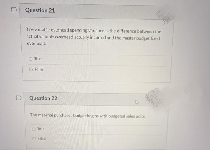 Question 21
The variable overhead spending variance is the difference between the
actual variable overhead actually incurred and the master budget fixed
overhead.
O True
False
Question 22
The material purchases budget begins with budgeted sales units.
True
O False
