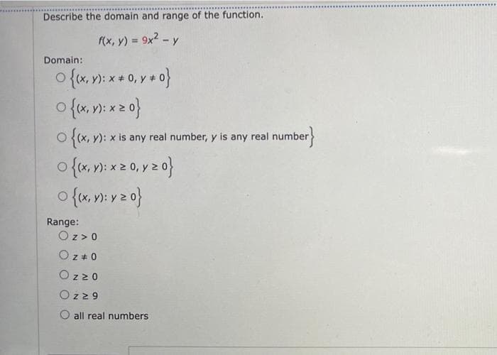 Describe the domain and range of the function.
f(x, y) = 9x2 - y
%3D
Domain:
o {x, v): *+ 0, y + o}
):
O (x, y): x is any real number, y is any real number
Range:
Oz > 0
Oz + 0
Oz20
Oz29
all real numbers
