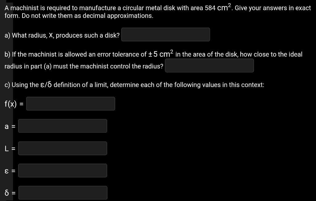 A machinist is required to manufacture a circular metal disk with area 584 cm?. Give your answers in exact
form. Do not write them as decimal approximations.
a) What radius, X, produces such a disk?
b) If the machinist is allowed an error tolerance of +5 cm in the area of the disk, how close to the ideal
radius in part (a) must the machinist control the radius?
c) Using the ɛ/6 definition of a limit, determine each of the following values in this context:
f(x) =
a =
L =
= 3
