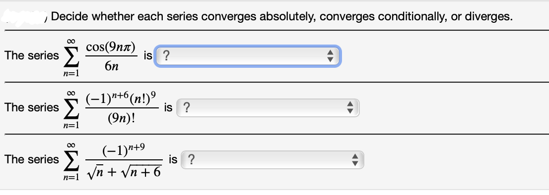 Decide whether each series converges absolutely, converges conditionally, or diverges.
00
cos(9nn)
is ?
The series
6n
n=1
00
(-1)*+6(n!)°
The series >
is ?
(9п)!
n=]
00
(-1)"+9
The series >.
is ?
Vn + Vn + 6
n=1
