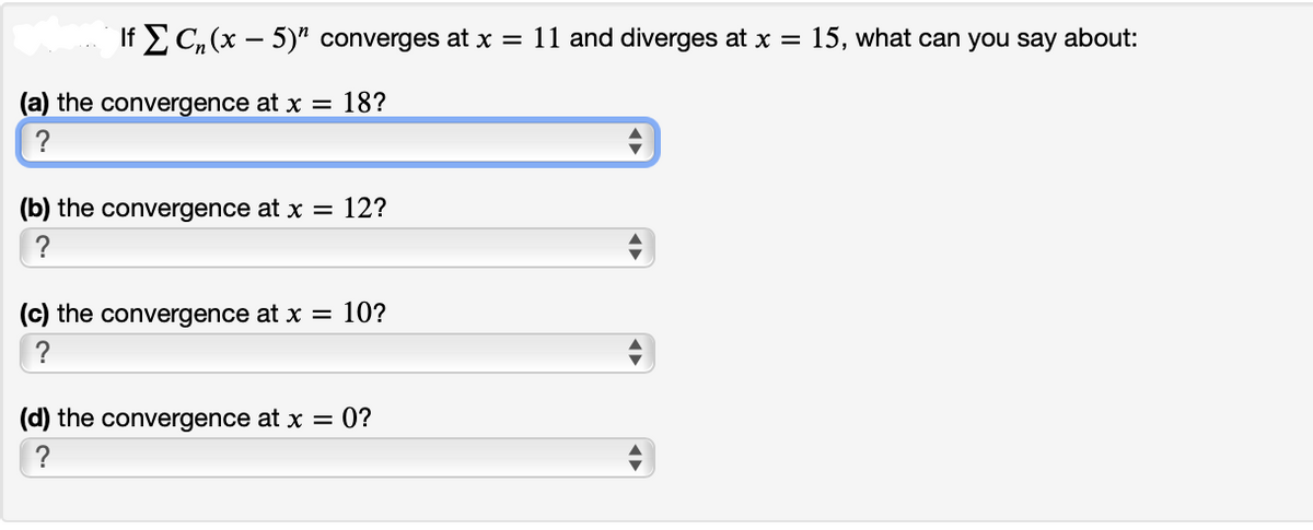 If 2 C, (x – 5)" converges at x = 11 and diverges at x =
15, what can you say about:
(a) the convergence at x = 18?
(b) the convergence at x = 12?
?
(c) the convergence at x = 10?
(d) the convergence at x = 0?
