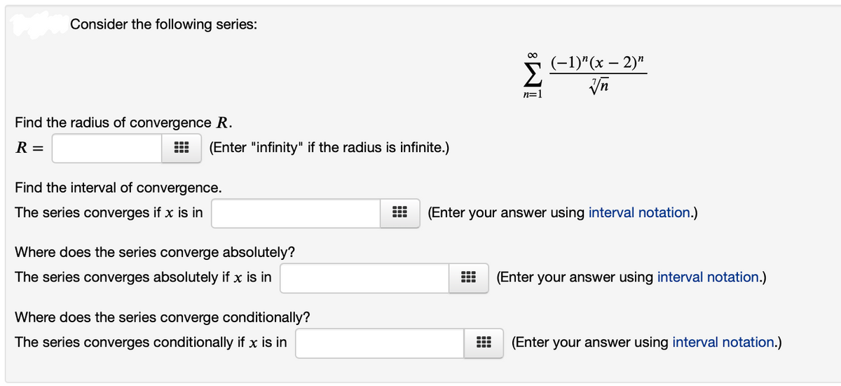 Consider the following series:
00
(-1)"(x – 2)"
Σ
Vn
n=1
Find the radius of convergence R.
R =
(Enter "infinity" if the radius is infinite.)
Find the interval of convergence.
The series converges if x is in
(Enter your answer using interval notation.)
Where does the series converge absolutely?
The series converges absolutely if x is in
(Enter your answer using interval notation.)
Where does the series converge conditionally?
The series converges conditionally if x is in
(Enter your answer using interval notation.)
