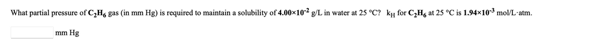 What partial pressure of C,H, gas (in mm Hg) is required to maintain a solubility of 4.00×10-² g/L in water at 25 °C? kµ for C,H6 at 25 °C is 1.94×10-3 mol/L·atm.
mm Hg
