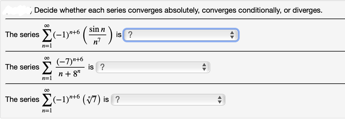 Decide whether each series converges absolutely, converges conditionally, or diverges.
00
sin n
The series (-1)"+6 ( -
is ?
n=1
(-7)"+6
is ?
The series
п+ 87
n=1
00
The series (-1)*+6 (47) is ?
n=1
