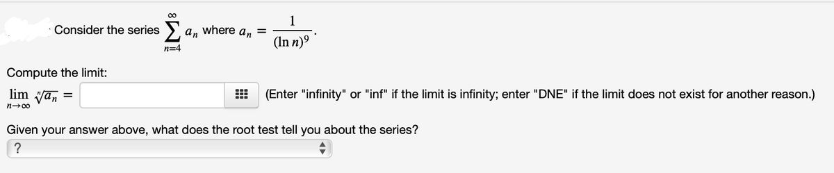 00
1
Consider the series ).
an
where
an
(In n)º
n=4
Compute the limit:
lim van
(Enter "infinity" or "inf" if the limit is infinity; enter "DNE" if the limit does not exist for another reason.)
%3D
n-00
Given your answer above, what does the root test tell you about the series?
