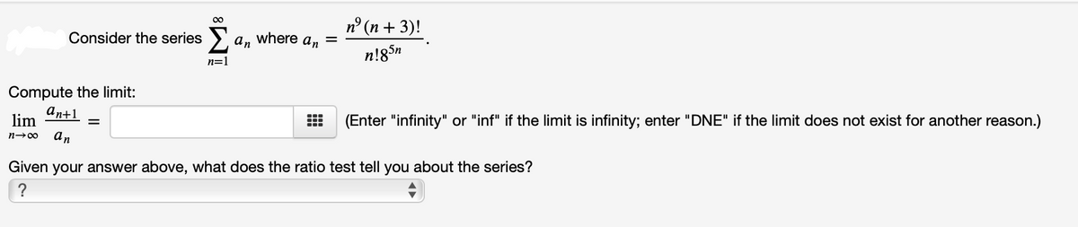 00
п° (п + 3)!
Consider the series > a, where a, =
n!85n
n=1
Compute the limit:
an+1
lim
(Enter "infinity" or "inf" if the limit is infinity; enter "DNE" if the limit does not exist for another reason.)
n→00
an
Given your answer above, what does the ratio test tell you about the series?
?
