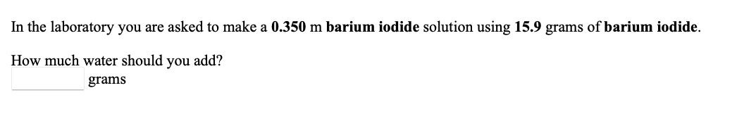 In the laboratory you are asked to make a 0.350 m barium iodide solution using 15.9 grams of barium iodide.
How much water should you add?
grams
