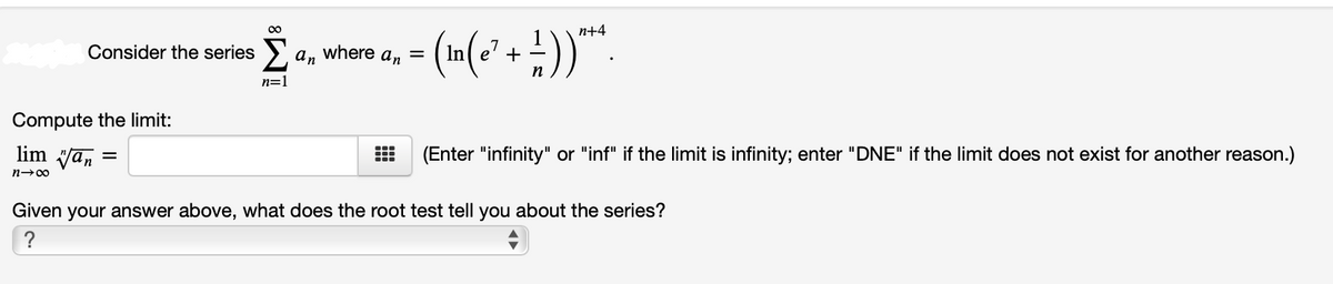 п+4
Consider the series >' a, where a, =
In e' +
n=1
Compute the limit:
lim Van
(Enter "infinity" or "inf" if the limit is infinity; enter "DNE" if the limit does not exist for another reason.)
n-00
Given your answer above, what does the root test tell you about the series?
?
