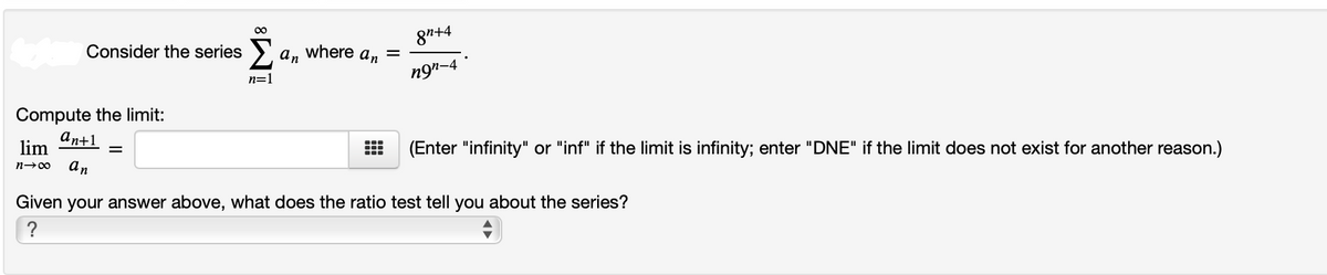 00
8"+4
Consider the series >.
an
where
an
n=1
ng"-4
Compute the limit:
an+1
lim
(Enter "infinity" or "inf" if the limit is infinity; enter "DNE" if the limit does not exist for another reason.)
an
n→00
Given your answer above, what does the ratio test tell you about the series?
