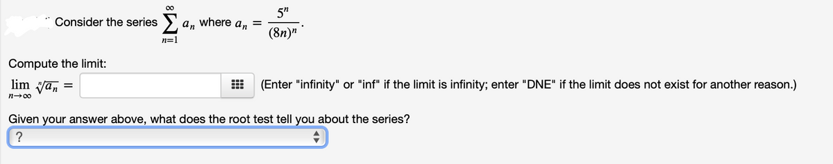 5"
Consider the series
an
where
An
(8n)"
n=
Compute the limit:
lim Van
(Enter "infinity" or "inf" if the limit is infinity; enter "DNE" if the limit does not exist for another reason.)
n-00
Given your answer above, what does the root test tell you about the series?
?
