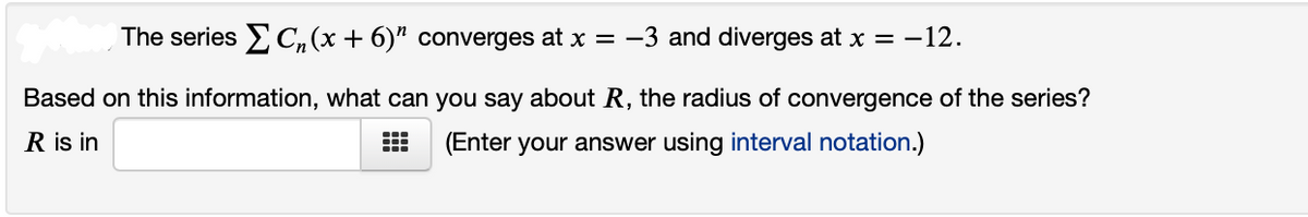The series C,(x + 6)" converges at x = -3 and diverges at x = -12.
Based on this information, what can you say about R, the radius of convergence of the series?
R is in
(Enter your answer using interval notation.)
