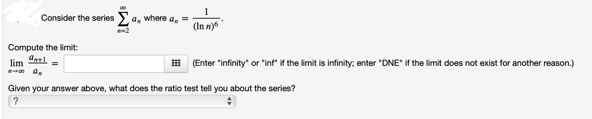 Consider the series >.
an
where an
(In n)6
n=2
Compute the limit:
an+1
lim
(Enter "infinity" or "inf" if the limit is infinity; enter "DNE" if the limit does not exist for another reason.)
n-00
an
Given your answer above, what does the ratio test tell you about the series?
