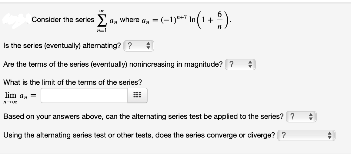 00
Consider the series > a, where a, =
(-1)*+7 In( 1 + -
n
n=1
Is the series (eventually) alternating? ?
Are the terms of the series (eventually) nonincreasing in magnitude? ?
What is the limit of the terms of the series?
lim an =
n-00
Based on your answers above, can the alternating series test be applied to the series? ?
Using the alternating series test or other tests, does the series converge or diverge? ?
