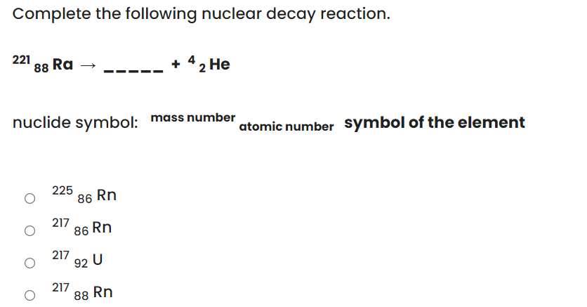 Complete the following nuclear decay reaction.
221
88 Ra
+ 42 He
nuclide symbol: mass number
atomic number symbol of the element
225
86 Rn
217
86 Rn
217
92 U
217
88 Rn
