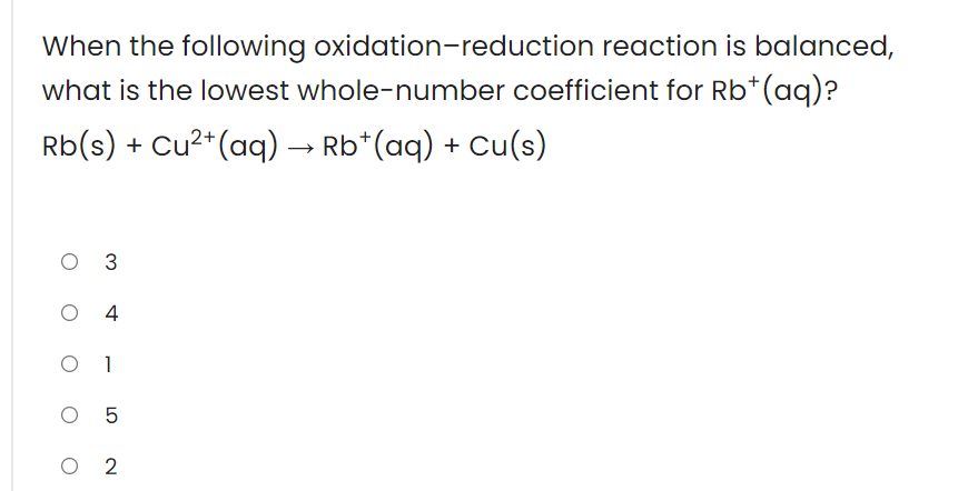 When the following oxidation-reduction reaction is balanced,
what is the lowest whole-number coefficient for Rb*(aq)?
Rb(s) + Cu²*(aq) → Rb*(aq) + Cu(s)
O 3
4
O 1
O 5
O 2
