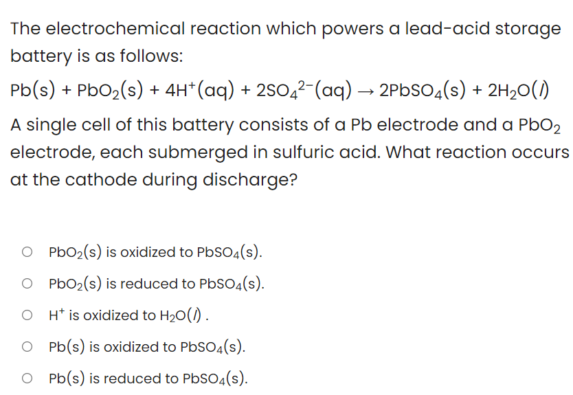 The electrochemical reaction which powers a lead-acid storage
battery is as follows:
Pb(s) + PbO2(s) + 4H*(aq) + 2SO,²-(aq) → 2PBSO4(s) + 2H20(1)
A single cell of this battery consists of a Pb electrode and a PbO2
electrode, each submerged in sulfuric acid. What reaction occurs
at the cathode during discharge?
O PbO2(s) is oxidized to PbSO4(s).
O PbO2(s) is reduced to PbSO4(s).
H* is oxidized to H20(1) .
O Pb(s) is oxidized to PbSO4(s).
O Pb(s) is reduced to PbSO4(s).
