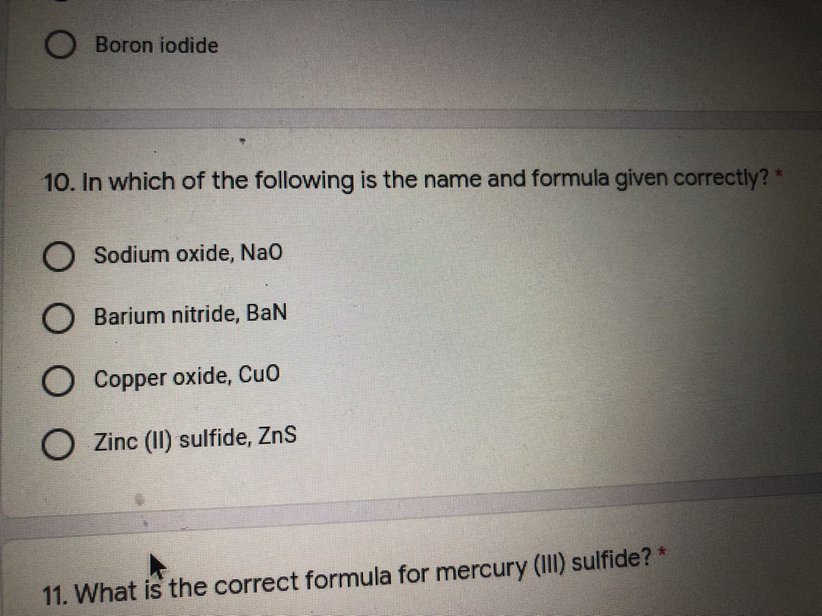 Boron iodide
10. In which of the following is the name and formula given correctly? *
O Sodium oxide, Nao
O Barium nitride, BaN
O Copper oxide, Cuo
O Zinc (II) sulfide, ZnS
11. What is the correct formula for mercury (III) sulfide? *
