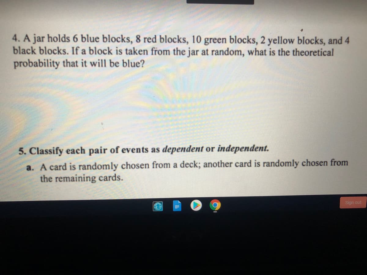 4. A jar holds 6 blue blocks, 8 red blocks, 10 green blocks, 2 yellow blocks, and 4
black blocks. If a block is taken from the jar at random, what is the theoretical
probability that it will be blue?
5. Classify each pair of events as dependent or independent.
a. A card is randomly chosen from a deck; another card is randomly chosen from
the remaining cards.
Sign out
