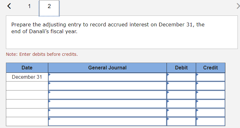 <
1
2
Prepare the adjusting entry to record accrued interest on December 31, the
end of Danali's fiscal year.
Note: Enter debits before credits.
Date
December 31
General Journal
Debit
Credit