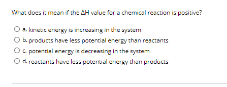 What does it mean if the AH value for a chemical reaction is positive?
O a. kinetic energy is increasing in the system
O b. products have less potential energy than reactants
C. potential energy is decreasing in the system
d. reactants have less potential energy than products
