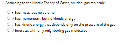 According to the Kinetic Theory of Gases, an ideal gas molecule
a. has mass, but no volume
b. has momentum, but no kinetic energy
c. has kinetic energy that depends only on the pressure of the gas
d. interacts with only neighboring gas molecules
