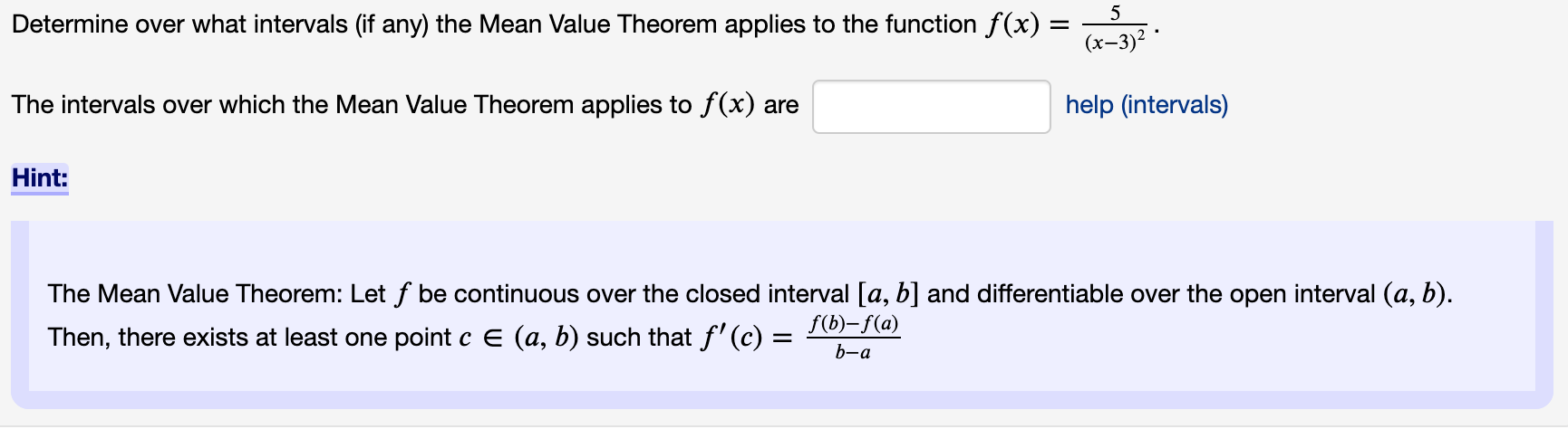 Determine over what intervals (if any) the Mean Value Theorem applies to the function f(x) =
(х-3)?
The intervals over which the Mean Value Theorem applies to f(x) are
help (intervals)
Hint:
The Mean Value Theorem: Let f be continuous over the closed interval [a, b] and differentiable over the open interval (a, b).
Then, there exists at least one point c E (a, b) such that f'(c) =
f(b)–f(a)
b-a

