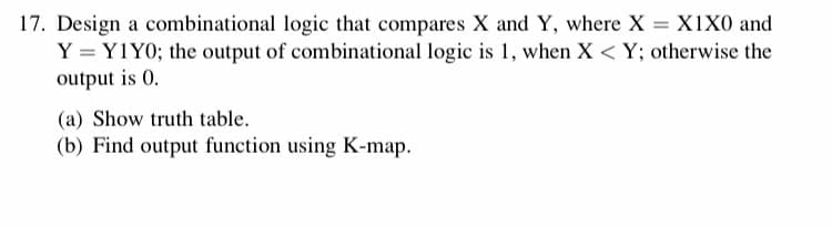 17. Design a combinational logic that compares X and Y, where X = X1X0 and
Y = Y1Y0; the output of combinational logic is 1, when X < Y; otherwise the
output is 0.
(a) Show truth table.
(b) Find output function using K-map.
