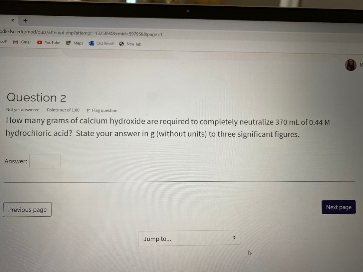 odle.lsu.edu/mod/quiz/attempt.php?attempt3D13258908cmid%=D597958&page%3D1
M Gmail
O YouTube
Maps
LSU Email
New Tab
Question 2
Not yet answered
Points out of 1.00
P Flag question
How many grams of calcium hydroxide are required to completely neutralize 370 mL of 0.44 M
hydrochloric acid? State your answer in g (without units) to three significant figures.
Answer:
Previous page
Next page
Jump to...
