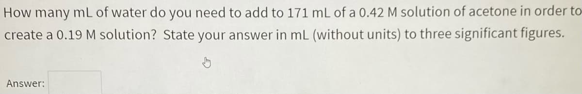 How many mL of water do you need to add to 171 mL of a 0.42 M solution of acetone in order to
create a 0.19 M solution? State your answer in mL (without units) to three significant figures.
Answer:
