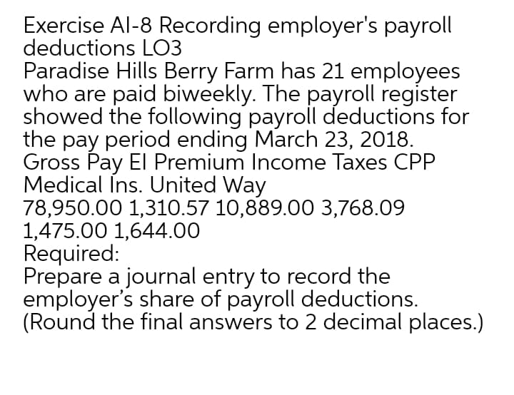 Exercise Al-8 Recording employer's payroll
deductions LO3
Paradise Hills Berry Farm has 21 employees
who are paid biweekly. The payroll register
showed the following payroll deductions for
the pay period ending March 23, 2018.
Gross Pay El Premium Income Taxes CPP
Medical Îns. United Way
78,950.00 1,310.57 10,889.00 3,768.09
1,475.00 1,644.00
Required:
Prepare a journal entry to record the
employer's share of payroll deductions.
(Round the final answers to 2 decimal places.)
