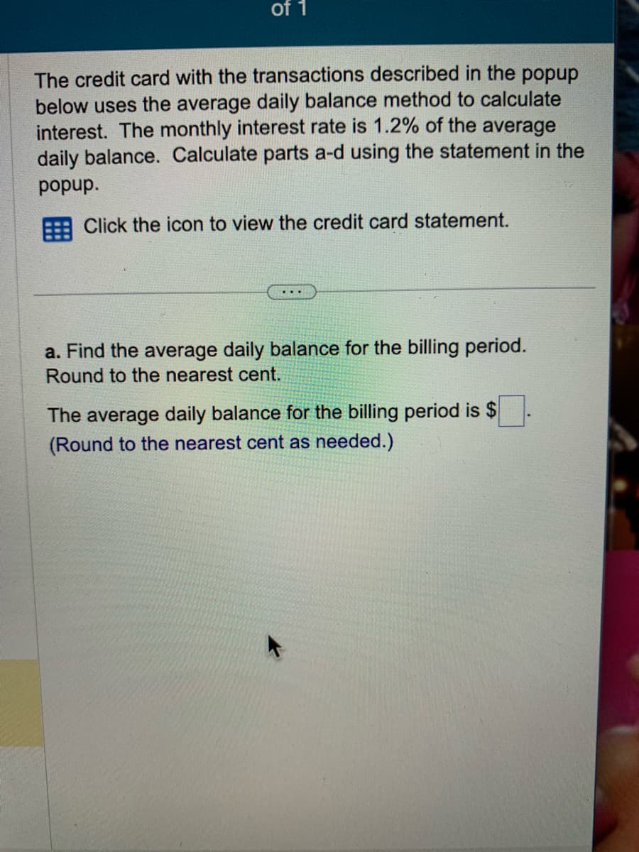 of 1
The credit card with the transactions described in the popup
below uses the average daily balance method to calculate
interest. The monthly interest rate is 1.2% of the average
daily balance. Calculate parts a-d using the statement in the
popup.
Click the icon to view the credit card statement.
a. Find the average daily balance for the billing period.
Round to the nearest cent.
The average daily balance for the billing period is $
(Round to the nearest cent as needed.)