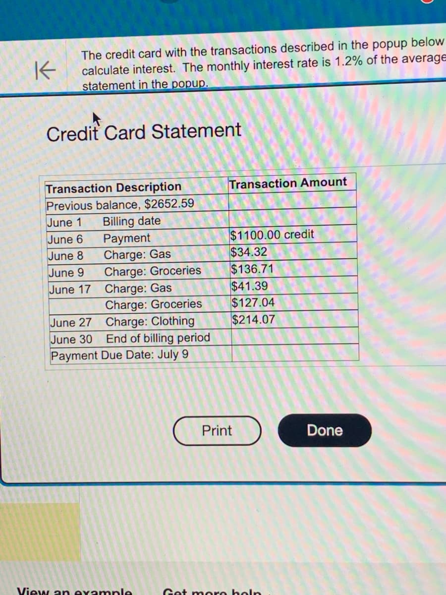 K
The credit card with the transactions described in the popup below
calculate interest. The monthly interest rate is 1.2% of the average
statement in the popup.
Credit Card Statement
Transaction Description
Previous balance, $2652.59
June 1 Billing date
June 6
June 8
June 9
June 17
June 27
June 30
Payment
Charge: Gas
Charge: Groceries
Charge: Gas
Charge: Groceries
Charge: Clothing
End of billing period
Payment Due Date: July 9
View an example
Transaction Amount
$1100.00 credit
$34.32
$136.71
$41.39
$127.04
$214.07
Print
Get more help
Done