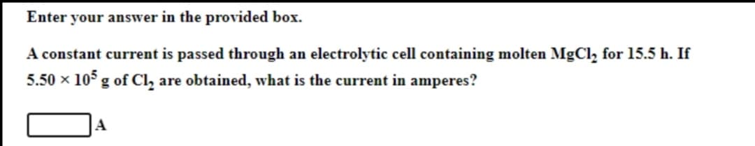 Enter your answer in the provided box.
A constant current is passed through an electrolytic cell containing molten MgCl₂ for 15.5 h. If
5.50 × 105 g of Cl₂ are obtained, what is the current in amperes?
A